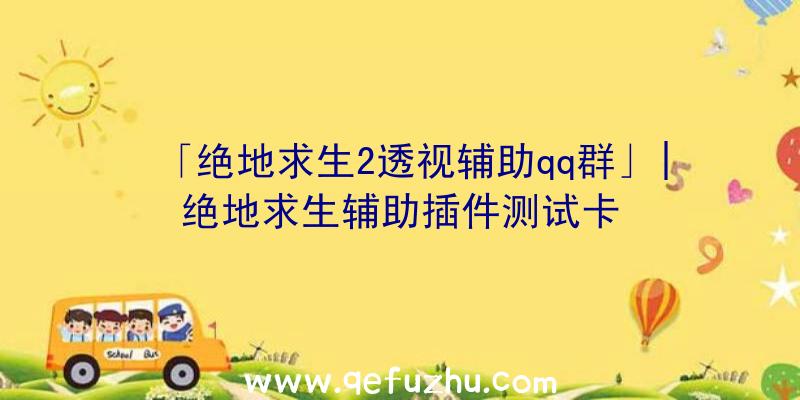 「绝地求生2透视辅助qq群」|绝地求生辅助插件测试卡
